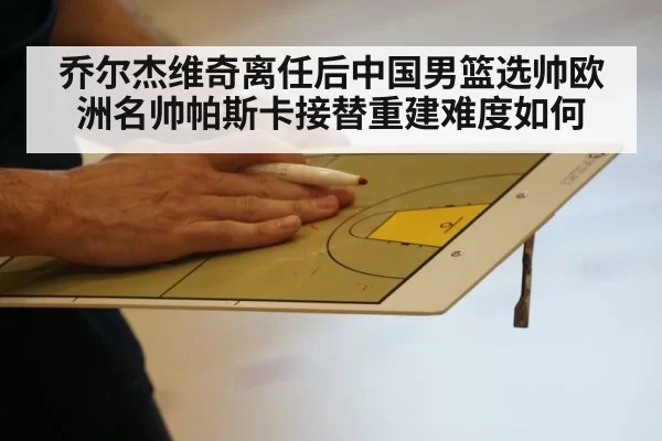 乔尔杰维奇离任后中国男篮选帅欧洲名帅帕斯卡接替重建难度如何